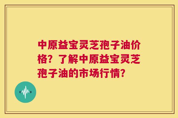 中原益宝灵芝孢子油价格？了解中原益宝灵芝孢子油的市场行情？  第1张