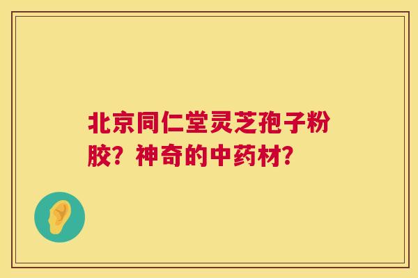 北京同仁堂灵芝孢子粉胶？神奇的中药材？  第1张