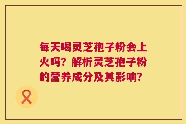 每天喝灵芝孢子粉会上火吗?解析灵芝孢子粉的营养成分及其影响? 第1张 每天喝灵芝孢子粉会上火吗?解析灵芝孢子粉的营养成分及其影响? 第1张