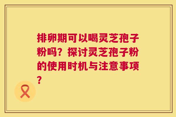 排卵期可以喝灵芝孢子粉吗?探讨灵芝孢子粉的使用时机与注意事项? 第1张 排卵期可以喝灵芝孢子粉吗?探讨灵芝孢子粉的使用时机与注意事项? 第1张