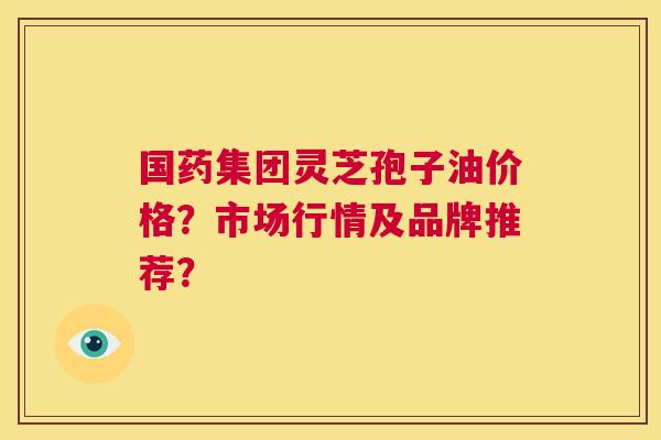 国药集团灵芝孢子油价格?市场行情及品牌推荐? 第1张 国药集团灵芝孢子油价格?市场行情及品牌推荐? 第1张
