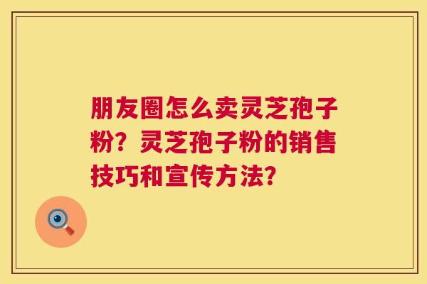 朋友圈怎么卖灵芝孢子粉？灵芝孢子粉的销售技巧和宣传方法？  第1张