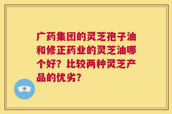 广药集团的灵芝孢子油和修正药业的灵芝油哪个好？比较两种灵芝产品的优劣？  第1张