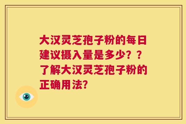 大汉灵芝孢子粉的每日建议摄入量是多少？？了解大汉灵芝孢子粉的正确用法？  第1张