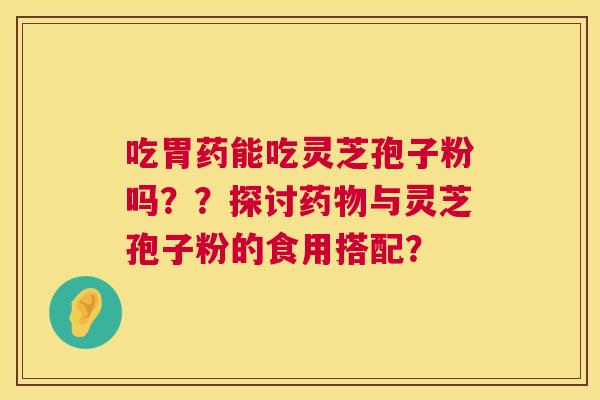 吃胃药能吃灵芝孢子粉吗??探讨药物与灵芝孢子粉的食用搭配? 第1张 吃胃药能吃灵芝孢子粉吗??探讨药物与灵芝孢子粉的食用搭配? 第1张