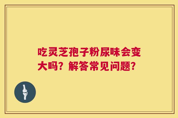 吃灵芝孢子粉尿味会变大吗？解答常见问题？  第1张