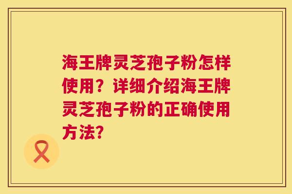 海王牌灵芝孢子粉怎样使用?详细介绍海王牌灵芝孢子粉的正确使用方法? 第1张 海王牌灵芝孢子粉怎样使用?详细介绍海王牌灵芝孢子粉的正确使用方法? 第1张