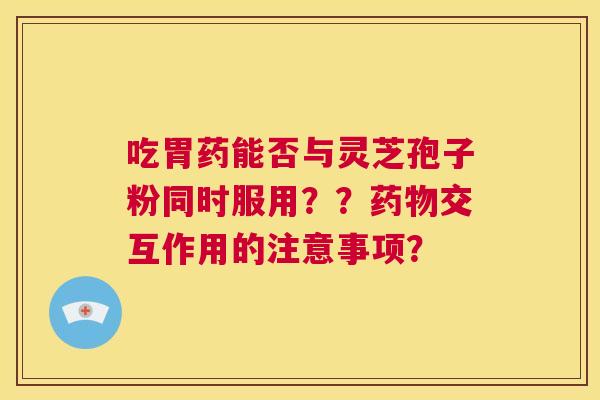 吃胃药能否与灵芝孢子粉同时服用??药物交互作用的注意事项? 第1张 吃胃药能否与灵芝孢子粉同时服用??药物交互作用的注意事项? 第1张