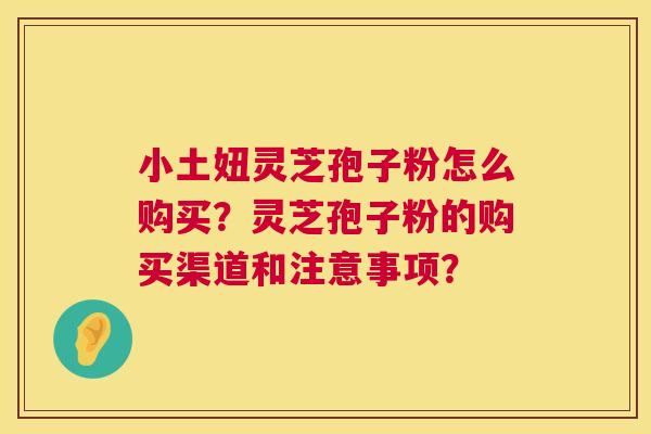小土妞灵芝孢子粉怎么购买？灵芝孢子粉的购买渠道和注意事项？  第1张