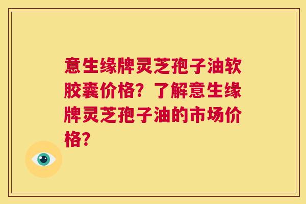 意生缘牌灵芝孢子油软胶囊价格?了解意生缘牌灵芝孢子油的市场价格? 第1张 意生缘牌灵芝孢子油软胶囊价格?了解意生缘牌灵芝孢子油的市场价格? 第1张