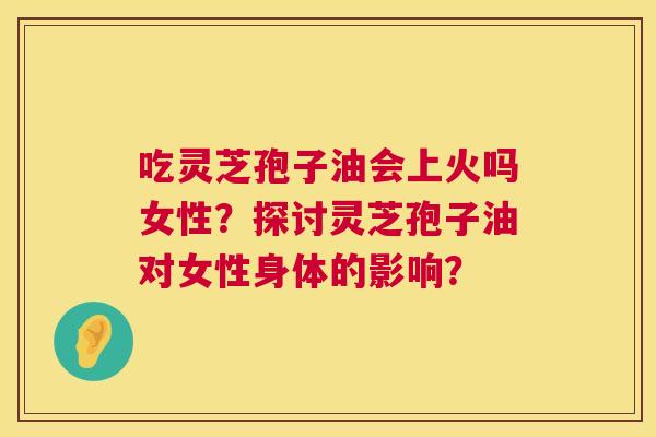 吃灵芝孢子油会上火吗女性?探讨灵芝孢子油对女性身体的影响? 第1张 吃灵芝孢子油会上火吗女性?探讨灵芝孢子油对女性身体的影响? 第1张