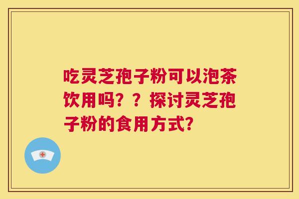 吃灵芝孢子粉可以泡茶饮用吗??探讨灵芝孢子粉的食用方式? 第1张 吃灵芝孢子粉可以泡茶饮用吗??探讨灵芝孢子粉的食用方式? 第1张