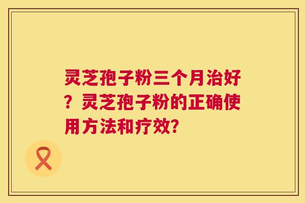 灵芝孢子粉三个月治好?灵芝孢子粉的正确使用方法和疗效? 第1张 灵芝孢子粉三个月治好?灵芝孢子粉的正确使用方法和疗效? 第1张