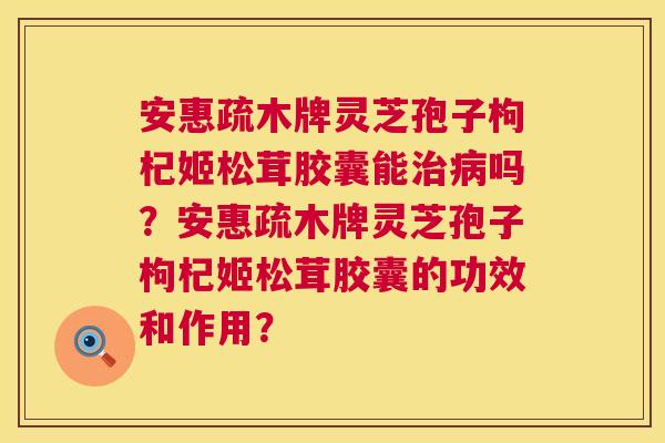 安惠疏木牌灵芝孢子枸杞姬松茸胶囊能治病吗?安惠疏木牌灵芝孢子枸杞姬松茸胶囊的功效和作用? 第1张 安惠疏木牌灵芝孢子枸杞姬松茸胶囊能治病吗?安惠疏木牌灵芝孢子枸杞姬松茸胶囊的功效和作用? 第1张