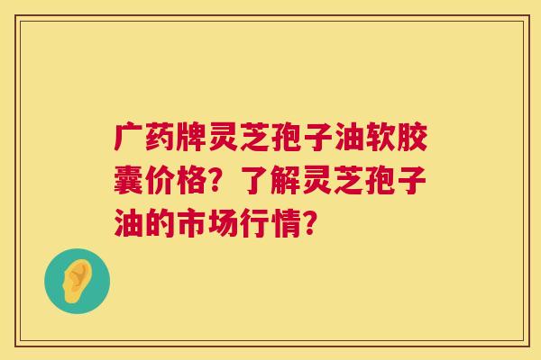 广药牌灵芝孢子油软胶囊价格?了解灵芝孢子油的市场行情? 第1张 广药牌灵芝孢子油软胶囊价格?了解灵芝孢子油的市场行情? 第1张
