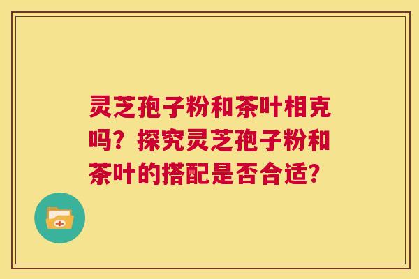 灵芝孢子粉和茶叶相克吗？探究灵芝孢子粉和茶叶的搭配是否合适？  第1张