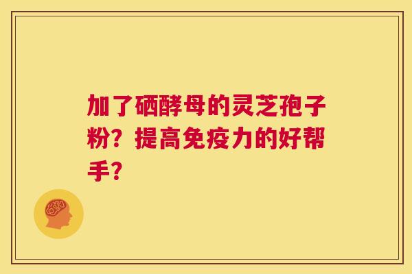 加了硒酵母的灵芝孢子粉?提高免疫力的好帮手? 第1张 加了硒酵母的灵芝孢子粉?提高免疫力的好帮手? 第1张