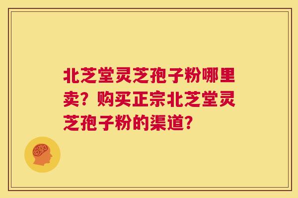 北芝堂灵芝孢子粉哪里卖？购买正宗北芝堂灵芝孢子粉的渠道？  第1张