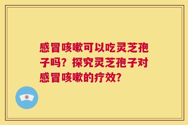 感冒咳嗽可以吃灵芝孢子吗？探究灵芝孢子对感冒咳嗽的疗效？  第1张