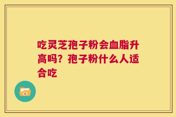 吃灵芝孢子粉会血脂升高吗?孢子粉什么人适合吃 第1张 吃灵芝孢子粉会血脂升高吗?孢子粉什么人适合吃 第1张