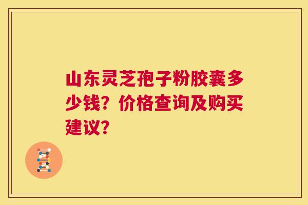 山东灵芝孢子粉胶囊多少钱?价格查询及购买建议? 第1张 山东灵芝孢子粉胶囊多少钱?价格查询及购买建议? 第1张