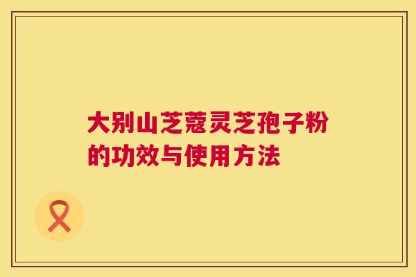 大别山芝蔻灵芝孢子粉的功效与使用方法 第1张 大别山芝蔻灵芝孢子粉的功效与使用方法 第1张