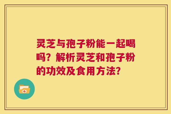 灵芝与孢子粉能一起喝吗?解析灵芝和孢子粉的功效及食用方法? 第1张 灵芝与孢子粉能一起喝吗?解析灵芝和孢子粉的功效及食用方法? 第1张