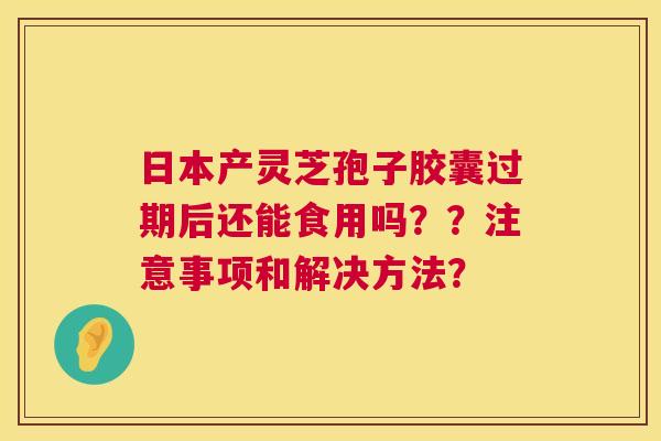 日本产灵芝孢子胶囊过期后还能食用吗??注意事项和解决方法? 第1张 日本产灵芝孢子胶囊过期后还能食用吗??注意事项和解决方法? 第1张