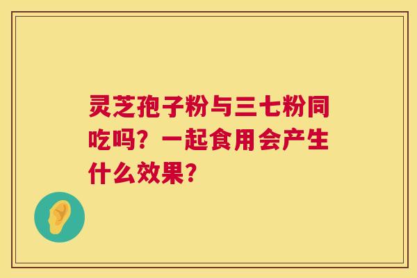 灵芝孢子粉与三七粉同吃吗?一起食用会产生什么效果? 第1张 灵芝孢子粉与三七粉同吃吗?一起食用会产生什么效果? 第1张