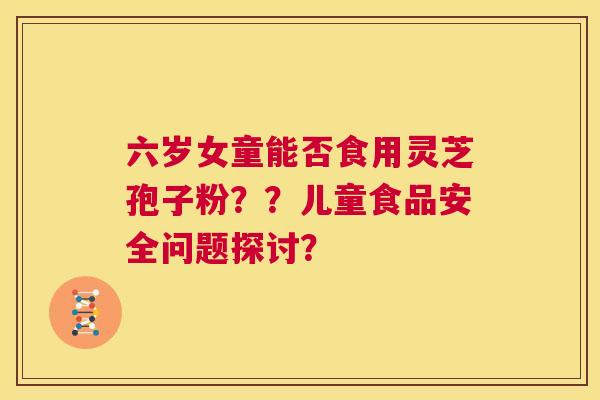 六岁女童能否食用灵芝孢子粉??儿童食品安全问题探讨? 第1张 六岁女童能否食用灵芝孢子粉??儿童食品安全问题探讨? 第1张