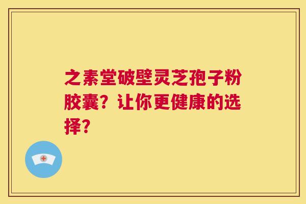 之素堂破壁灵芝孢子粉胶囊？让你更健康的选择？  第1张