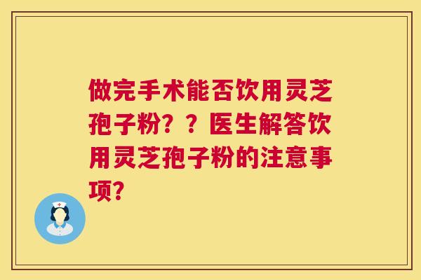 做完手术能否饮用灵芝孢子粉？？医生解答饮用灵芝孢子粉的注意事项？  第1张