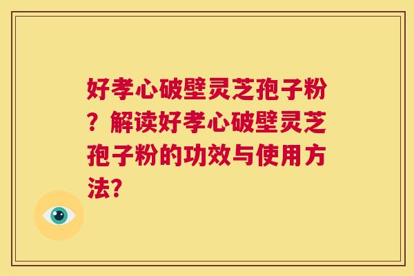 好孝心破壁灵芝孢子粉？解读好孝心破壁灵芝孢子粉的功效与使用方法？  第1张