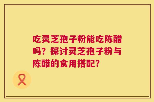 吃灵芝孢子粉能吃陈醋吗?探讨灵芝孢子粉与陈醋的食用搭配? 第1张 吃灵芝孢子粉能吃陈醋吗?探讨灵芝孢子粉与陈醋的食用搭配? 第1张
