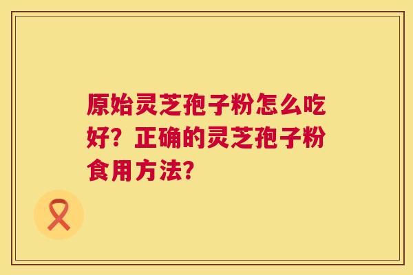 原始灵芝孢子粉怎么吃好?正确的灵芝孢子粉食用方法? 第1张 原始灵芝孢子粉怎么吃好?正确的灵芝孢子粉食用方法? 第1张