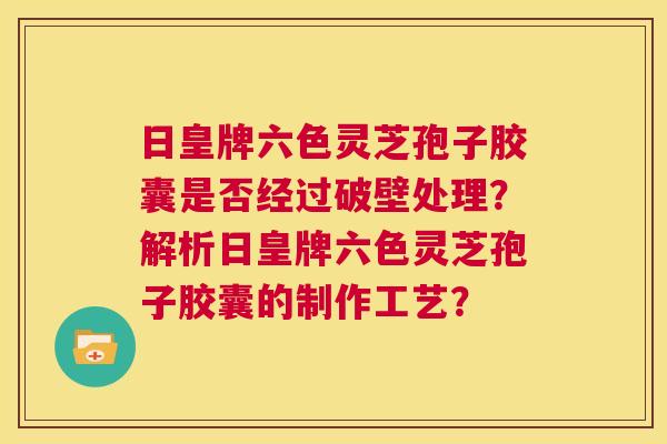 日皇牌六色灵芝孢子胶囊是否经过破壁处理？解析日皇牌六色灵芝孢子胶囊的制作工艺？  第1张