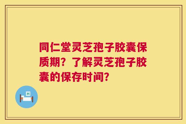 同仁堂灵芝孢子胶囊保质期？了解灵芝孢子胶囊的保存时间？  第1张