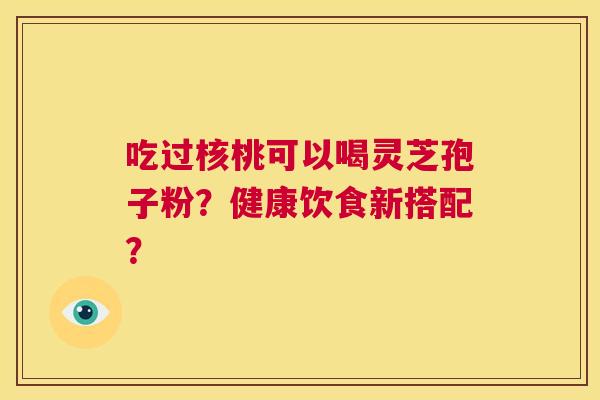 吃过核桃可以喝灵芝孢子粉？健康饮食新搭配？  第1张
