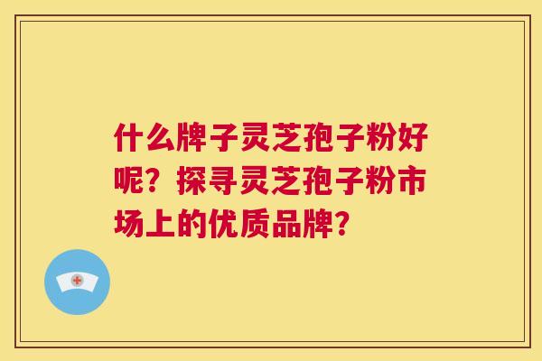什么牌子灵芝孢子粉好呢?探寻灵芝孢子粉市场上的优质品牌? 第1张 什么牌子灵芝孢子粉好呢?探寻灵芝孢子粉市场上的优质品牌? 第1张