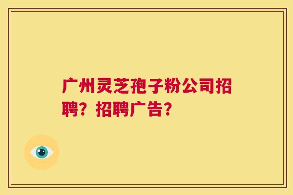 广州灵芝孢子粉公司招聘?招聘广告? 第1张 广州灵芝孢子粉公司招聘?招聘广告? 第1张