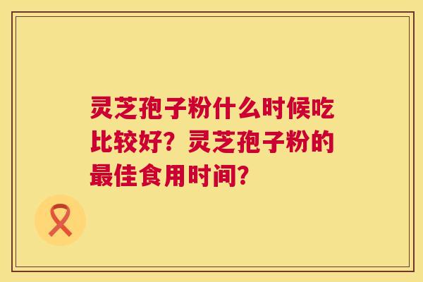灵芝孢子粉什么时候吃比较好?灵芝孢子粉的最佳食用时间? 第1张 灵芝孢子粉什么时候吃比较好?灵芝孢子粉的最佳食用时间? 第1张