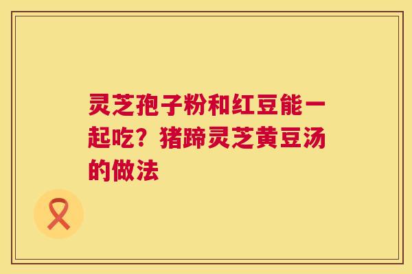 灵芝孢子粉和红豆能一起吃?猪蹄灵芝黄豆汤的做法 第1张 灵芝孢子粉和红豆能一起吃?猪蹄灵芝黄豆汤的做法 第1张