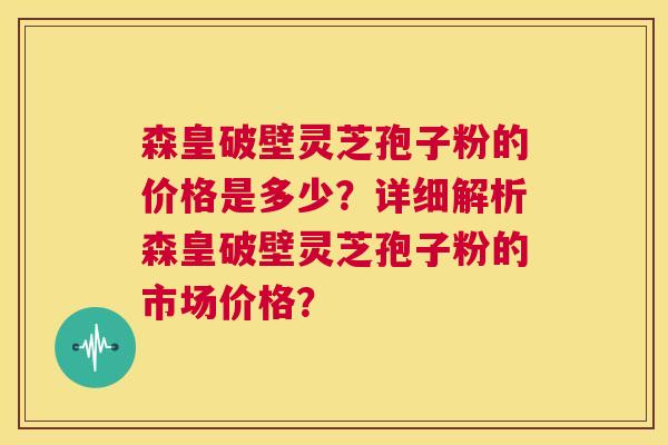 森皇破壁灵芝孢子粉的价格是多少?详细解析森皇破壁灵芝孢子粉的市场价格? 第1张 森皇破壁灵芝孢子粉的价格是多少?详细解析森皇破壁灵芝孢子粉的市场价格? 第1张