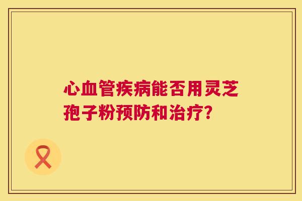 心血管疾病能否用灵芝孢子粉预防和治疗? 第1张 心血管疾病能否用灵芝孢子粉预防和治疗? 第1张
