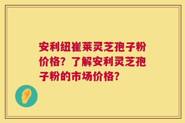 安利纽崔莱灵芝孢子粉价格？了解安利灵芝孢子粉的市场价格？  第1张