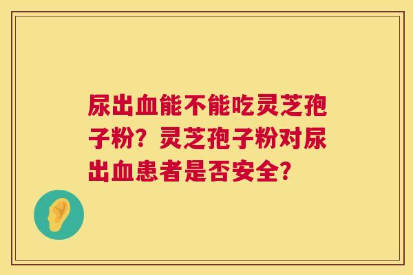 尿出血能不能吃灵芝孢子粉?灵芝孢子粉对尿出血患者是否安全? 第1张 尿出血能不能吃灵芝孢子粉?灵芝孢子粉对尿出血患者是否安全? 第1张