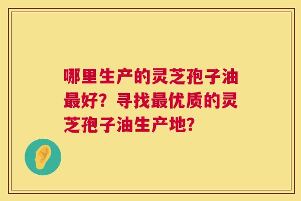 哪里生产的灵芝孢子油最好？寻找最优质的灵芝孢子油生产地？  第1张