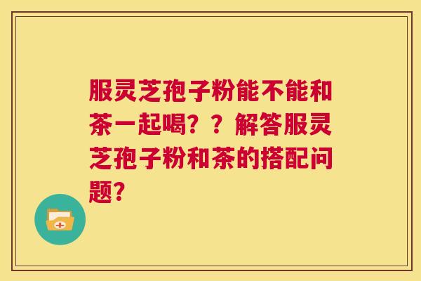 服灵芝孢子粉能不能和茶一起喝??解答服灵芝孢子粉和茶的搭配问题? 第1张 服灵芝孢子粉能不能和茶一起喝??解答服灵芝孢子粉和茶的搭配问题? 第1张