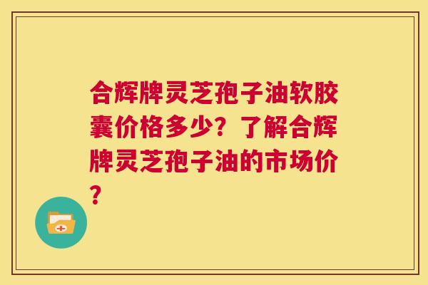 合辉牌灵芝孢子油软胶囊价格多少?了解合辉牌灵芝孢子油的市场价? 第1张 合辉牌灵芝孢子油软胶囊价格多少?了解合辉牌灵芝孢子油的市场价? 第1张