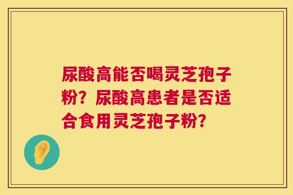 尿酸高能否喝灵芝孢子粉?尿酸高患者是否适合食用灵芝孢子粉? 第1张 尿酸高能否喝灵芝孢子粉?尿酸高患者是否适合食用灵芝孢子粉? 第1张